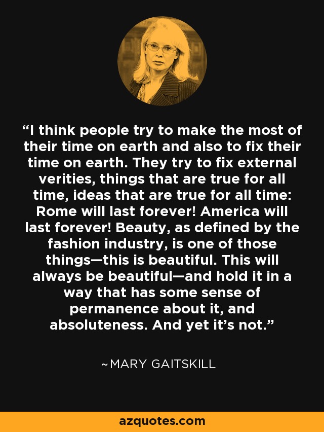 I think people try to make the most of their time on earth and also to fix their time on earth. They try to fix external verities, things that are true for all time, ideas that are true for all time: Rome will last forever! America will last forever! Beauty, as defined by the fashion industry, is one of those things—this is beautiful. This will always be beautiful—and hold it in a way that has some sense of permanence about it, and absoluteness. And yet it’s not. - Mary Gaitskill