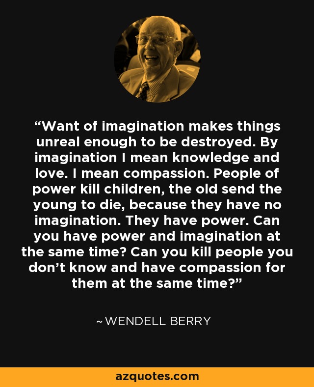 Want of imagination makes things unreal enough to be destroyed. By imagination I mean knowledge and love. I mean compassion. People of power kill children, the old send the young to die, because they have no imagination. They have power. Can you have power and imagination at the same time? Can you kill people you don’t know and have compassion for them at the same time? - Wendell Berry