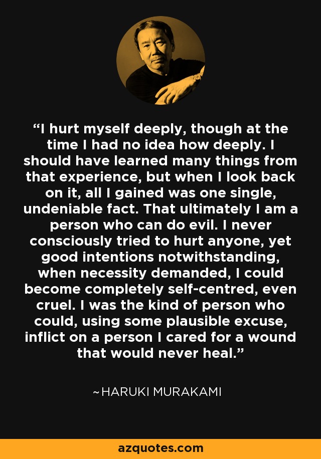 I hurt myself deeply, though at the time I had no idea how deeply. I should have learned many things from that experience, but when I look back on it, all I gained was one single, undeniable fact. That ultimately I am a person who can do evil. I never consciously tried to hurt anyone, yet good intentions notwithstanding, when necessity demanded, I could become completely self-centred, even cruel. I was the kind of person who could, using some plausible excuse, inflict on a person I cared for a wound that would never heal. - Haruki Murakami