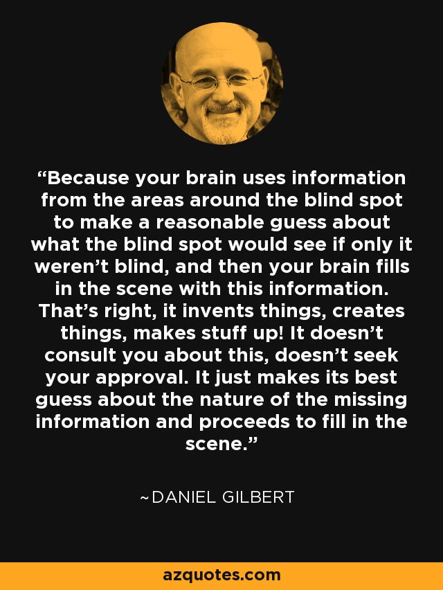 Because your brain uses information from the areas around the blind spot to make a reasonable guess about what the blind spot would see if only it weren't blind, and then your brain fills in the scene with this information. That's right, it invents things, creates things, makes stuff up! It doesn't consult you about this, doesn't seek your approval. It just makes its best guess about the nature of the missing information and proceeds to fill in the scene. - Daniel Gilbert