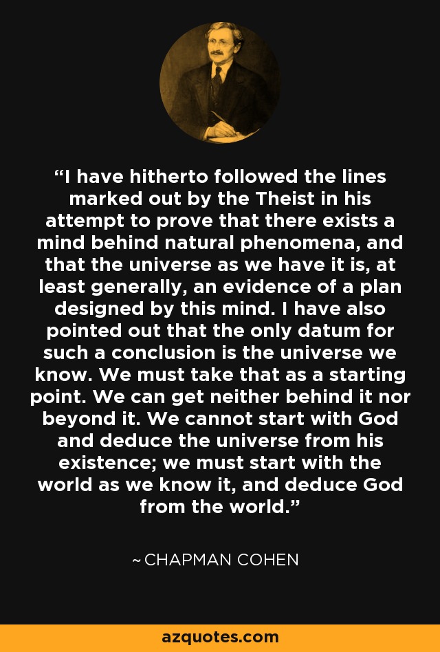 I have hitherto followed the lines marked out by the Theist in his attempt to prove that there exists a mind behind natural phenomena, and that the universe as we have it is, at least generally, an evidence of a plan designed by this mind. I have also pointed out that the only datum for such a conclusion is the universe we know. We must take that as a starting point. We can get neither behind it nor beyond it. We cannot start with God and deduce the universe from his existence; we must start with the world as we know it, and deduce God from the world. - Chapman Cohen