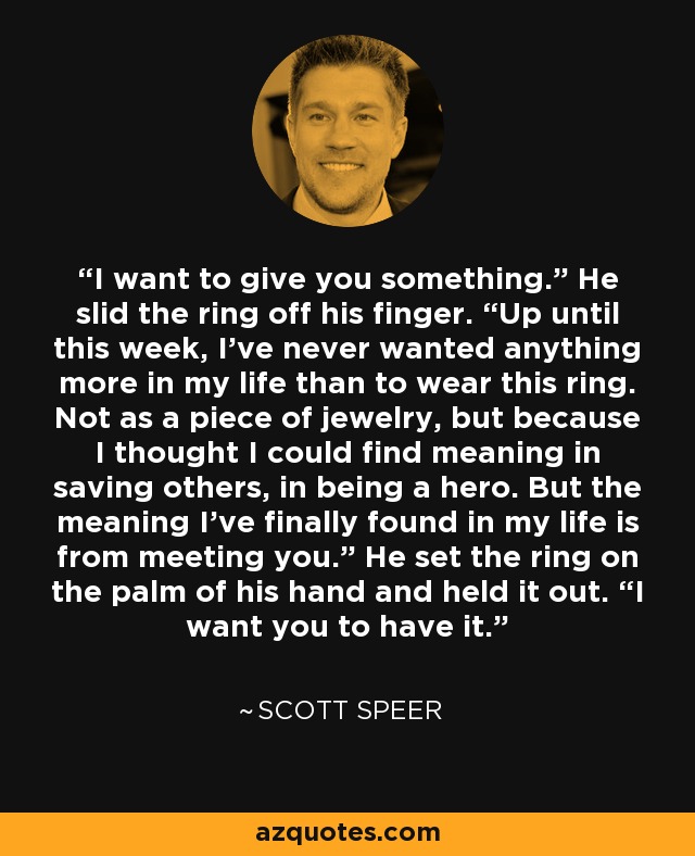 I want to give you something.” He slid the ring off his finger. “Up until this week, I’ve never wanted anything more in my life than to wear this ring. Not as a piece of jewelry, but because I thought I could find meaning in saving others, in being a hero. But the meaning I’ve finally found in my life is from meeting you.” He set the ring on the palm of his hand and held it out. “I want you to have it. - Scott Speer