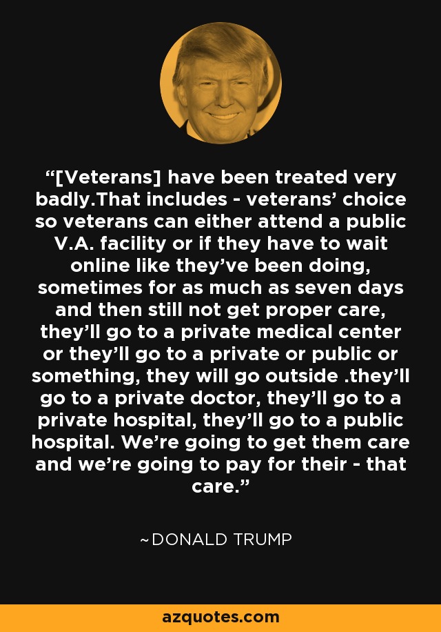 [Veterans] have been treated very badly.That includes - veterans' choice so veterans can either attend a public V.A. facility or if they have to wait online like they've been doing, sometimes for as much as seven days and then still not get proper care, they'll go to a private medical center or they'll go to a private or public or something, they will go outside .they'll go to a private doctor, they'll go to a private hospital, they'll go to a public hospital. We're going to get them care and we're going to pay for their - that care. - Donald Trump
