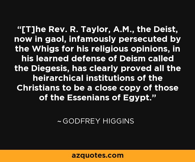 [T]he Rev. R. Taylor, A.M., the Deist, now in gaol, infamously persecuted by the Whigs for his religious opinions, in his learned defense of Deism called the Diegesis, has clearly proved all the heirarchical institutions of the Christians to be a close copy of those of the Essenians of Egypt. - Godfrey Higgins