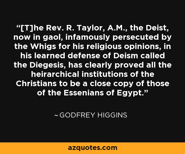 [T]he Rev. R. Taylor, A.M., the Deist, now in gaol, infamously persecuted by the Whigs for his religious opinions, in his learned defense of Deism called the Diegesis, has clearly proved all the heirarchical institutions of the Christians to be a close copy of those of the Essenians of Egypt. - Godfrey Higgins