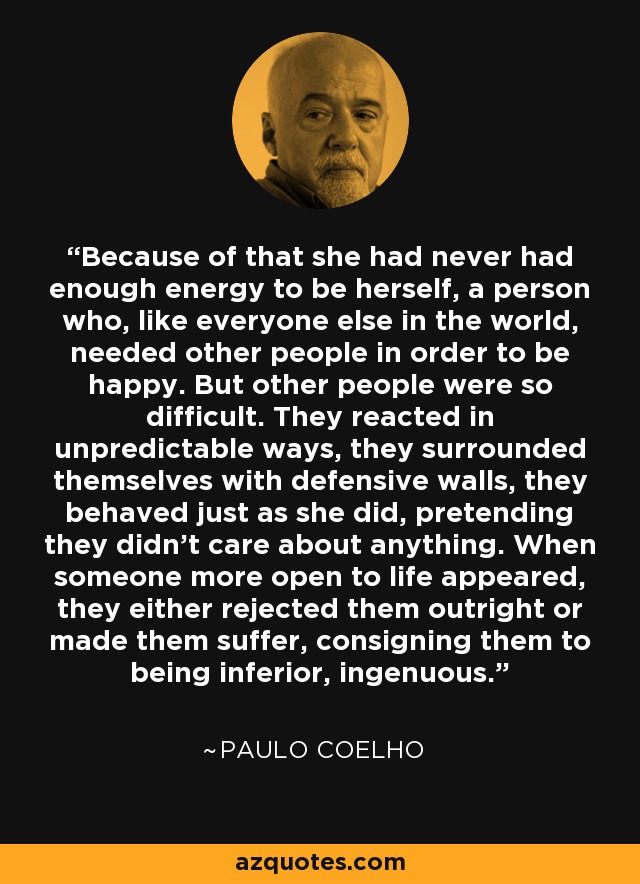 Because of that she had never had enough energy to be herself, a person who, like everyone else in the world, needed other people in order to be happy. But other people were so difficult. They reacted in unpredictable ways, they surrounded themselves with defensive walls, they behaved just as she did, pretending they didn't care about anything. When someone more open to life appeared, they either rejected them outright or made them suffer, consigning them to being inferior, ingenuous. - Paulo Coelho