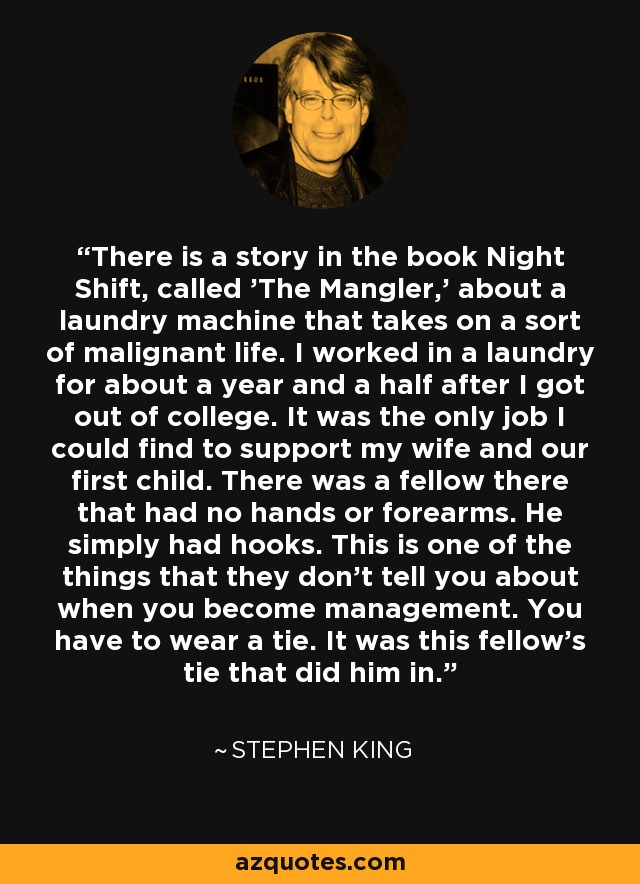 There is a story in the book Night Shift, called 'The Mangler,' about a laundry machine that takes on a sort of malignant life. I worked in a laundry for about a year and a half after I got out of college. It was the only job I could find to support my wife and our first child. There was a fellow there that had no hands or forearms. He simply had hooks. This is one of the things that they don't tell you about when you become management. You have to wear a tie. It was this fellow's tie that did him in. - Stephen King