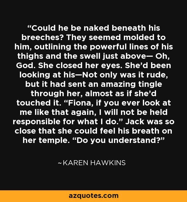Could he be naked beneath his breeches? They seemed molded to him, outlining the powerful lines of his thighs and the swell just above— Oh, God. She closed her eyes. She’d been looking at his—Not only was it rude, but it had sent an amazing tingle through her, almost as if she’d touched it. “Fiona, if you ever look at me like that again, I will not be held responsible for what I do.” Jack was so close that she could feel his breath on her temple. “Do you understand? - Karen Hawkins
