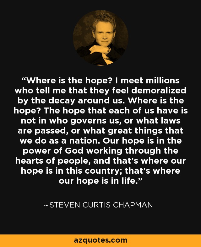 Where is the hope? I meet millions who tell me that they feel demoralized by the decay around us. Where is the hope? The hope that each of us have is not in who governs us, or what laws are passed, or what great things that we do as a nation. Our hope is in the power of God working through the hearts of people, and that’s where our hope is in this country; that’s where our hope is in life. - Charles Colson