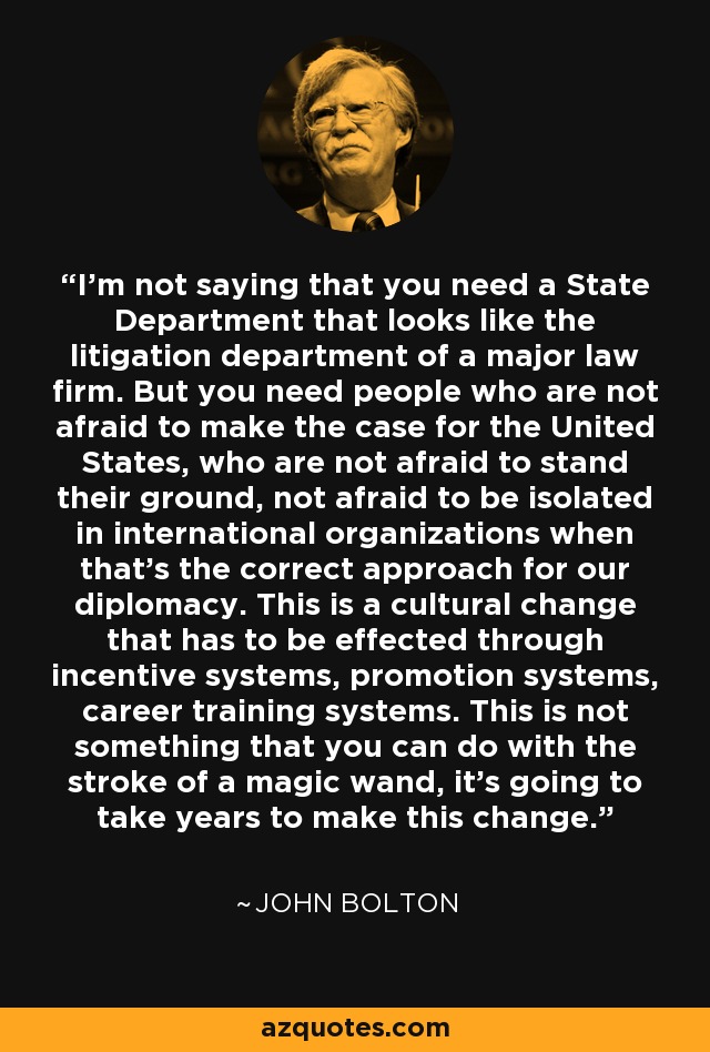 I'm not saying that you need a State Department that looks like the litigation department of a major law firm. But you need people who are not afraid to make the case for the United States, who are not afraid to stand their ground, not afraid to be isolated in international organizations when that's the correct approach for our diplomacy. This is a cultural change that has to be effected through incentive systems, promotion systems, career training systems. This is not something that you can do with the stroke of a magic wand, it's going to take years to make this change. - John Bolton