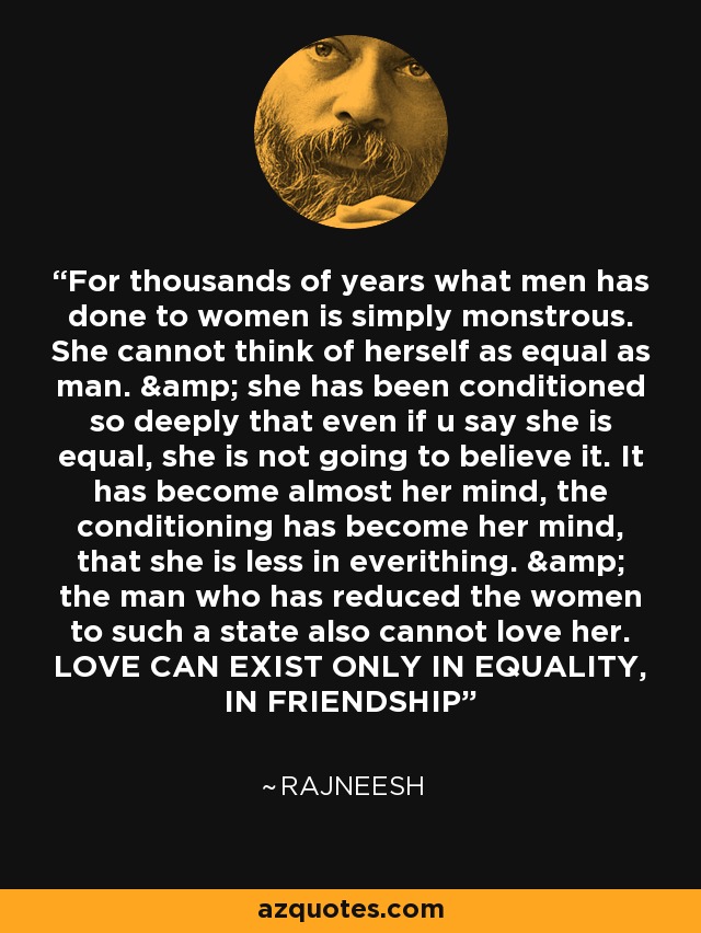 For thousands of years what men has done to women is simply monstrous. She cannot think of herself as equal as man. & she has been conditioned so deeply that even if u say she is equal, she is not going to believe it. It has become almost her mind, the conditioning has become her mind, that she is less in everithing. & the man who has reduced the women to such a state also cannot love her. LOVE CAN EXIST ONLY IN EQUALITY, IN FRIENDSHIP - Rajneesh