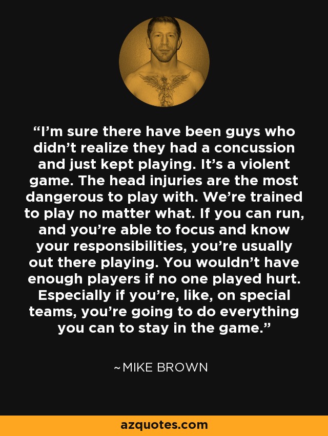I'm sure there have been guys who didn't realize they had a concussion and just kept playing. It's a violent game. The head injuries are the most dangerous to play with. We're trained to play no matter what. If you can run, and you're able to focus and know your responsibilities, you're usually out there playing. You wouldn't have enough players if no one played hurt. Especially if you're, like, on special teams, you're going to do everything you can to stay in the game. - Mike Brown