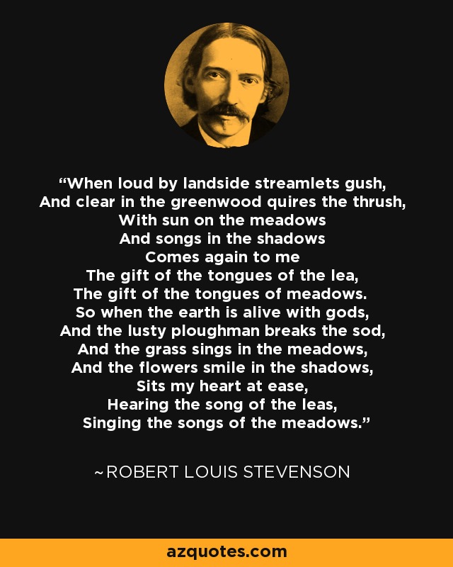 When loud by landside streamlets gush, And clear in the greenwood quires the thrush, With sun on the meadows And songs in the shadows Comes again to me The gift of the tongues of the lea, The gift of the tongues of meadows. So when the earth is alive with gods, And the lusty ploughman breaks the sod, And the grass sings in the meadows, And the flowers smile in the shadows, Sits my heart at ease, Hearing the song of the leas, Singing the songs of the meadows. - Robert Louis Stevenson