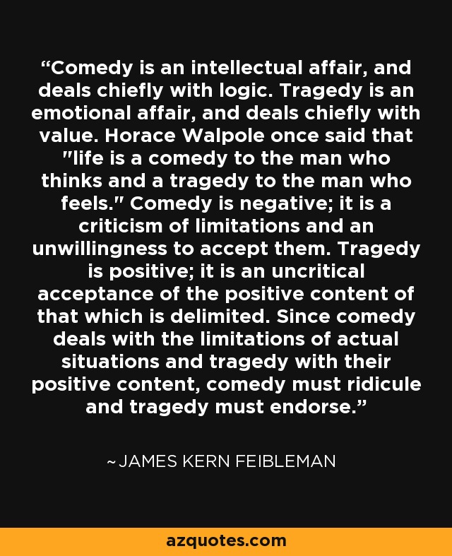 Comedy is an intellectual affair, and deals chiefly with logic. Tragedy is an emotional affair, and deals chiefly with value. Horace Walpole once said that 