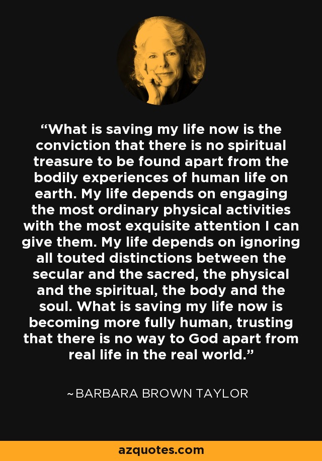 What is saving my life now is the conviction that there is no spiritual treasure to be found apart from the bodily experiences of human life on earth. My life depends on engaging the most ordinary physical activities with the most exquisite attention I can give them. My life depends on ignoring all touted distinctions between the secular and the sacred, the physical and the spiritual, the body and the soul. What is saving my life now is becoming more fully human, trusting that there is no way to God apart from real life in the real world. - Barbara Brown Taylor