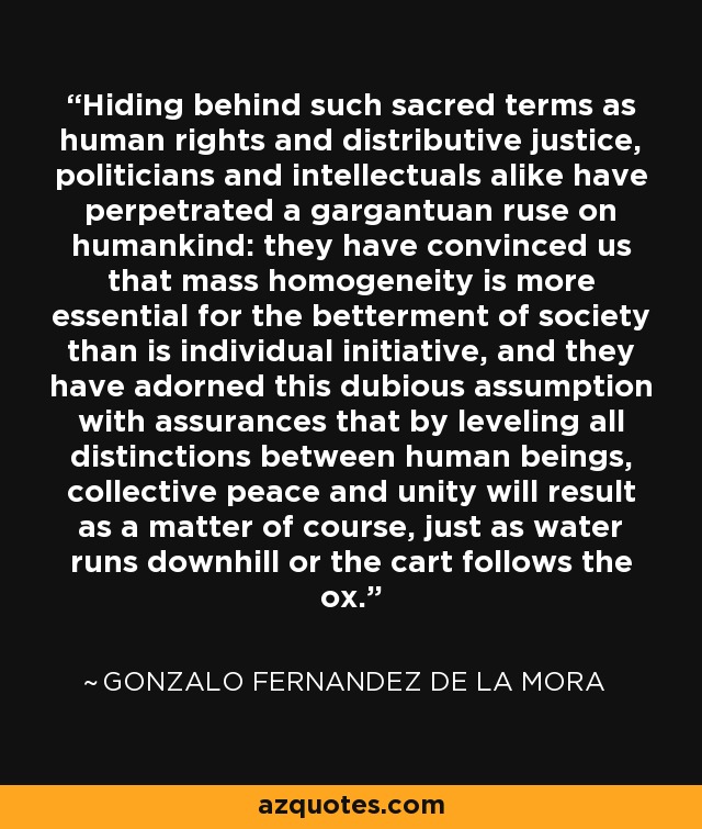 Hiding behind such sacred terms as human rights and distributive justice, politicians and intellectuals alike have perpetrated a gargantuan ruse on humankind: they have convinced us that mass homogeneity is more essential for the betterment of society than is individual initiative, and they have adorned this dubious assumption with assurances that by leveling all distinctions between human beings, collective peace and unity will result as a matter of course, just as water runs downhill or the cart follows the ox. - Gonzalo Fernandez de la Mora