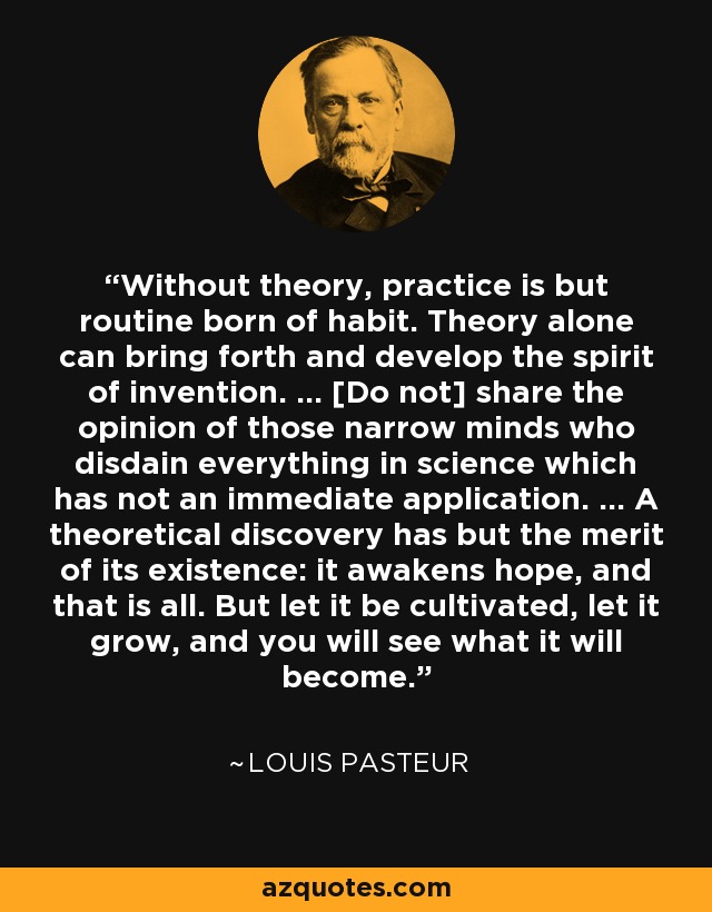 Without theory, practice is but routine born of habit. Theory alone can bring forth and develop the spirit of invention. ... [Do not] share the opinion of those narrow minds who disdain everything in science which has not an immediate application. ... A theoretical discovery has but the merit of its existence: it awakens hope, and that is all. But let it be cultivated, let it grow, and you will see what it will become. - Louis Pasteur