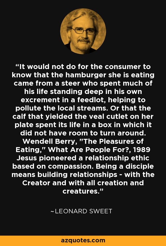 It would not do for the consumer to know that the hamburger she is eating came from a steer who spent much of his life standing deep in his own excrement in a feedlot, helping to pollute the local streams. Or that the calf that yielded the veal cutlet on her plate spent its life in a box in which it did not have room to turn around. Wendell Berry, 