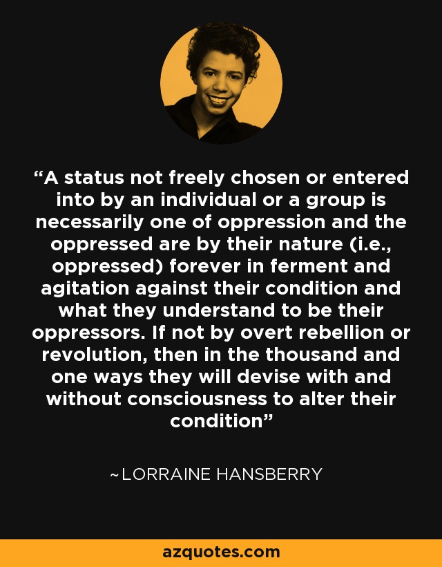 A status not freely chosen or entered into by an individual or a group is necessarily one of oppression and the oppressed are by their nature (i.e., oppressed) forever in ferment and agitation against their condition and what they understand to be their oppressors. If not by overt rebellion or revolution, then in the thousand and one ways they will devise with and without consciousness to alter their condition - Lorraine Hansberry