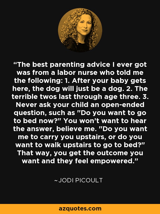 The best parenting advice I ever got was from a labor nurse who told me the following: 1. After your baby gets here, the dog will just be a dog. 2. The terrible twos last through age three. 3. Never ask your child an open-ended question, such as 