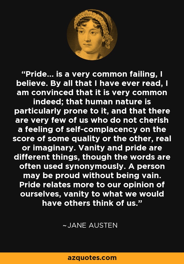Pride... is a very common failing, I believe. By all that I have ever read, I am convinced that it is very common indeed; that human nature is particularly prone to it, and that there are very few of us who do not cherish a feeling of self-complacency on the score of some quality or the other, real or imaginary. Vanity and pride are different things, though the words are often used synonymously. A person may be proud without being vain. Pride relates more to our opinion of ourselves, vanity to what we would have others think of us. - Jane Austen