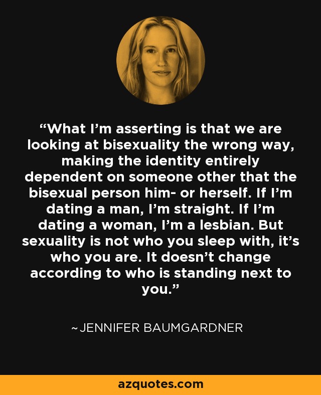 What I'm asserting is that we are looking at bisexuality the wrong way, making the identity entirely dependent on someone other that the bisexual person him- or herself. If I'm dating a man, I'm straight. If I'm dating a woman, I'm a lesbian. But sexuality is not who you sleep with, it's who you are. It doesn't change according to who is standing next to you. - Jennifer Baumgardner