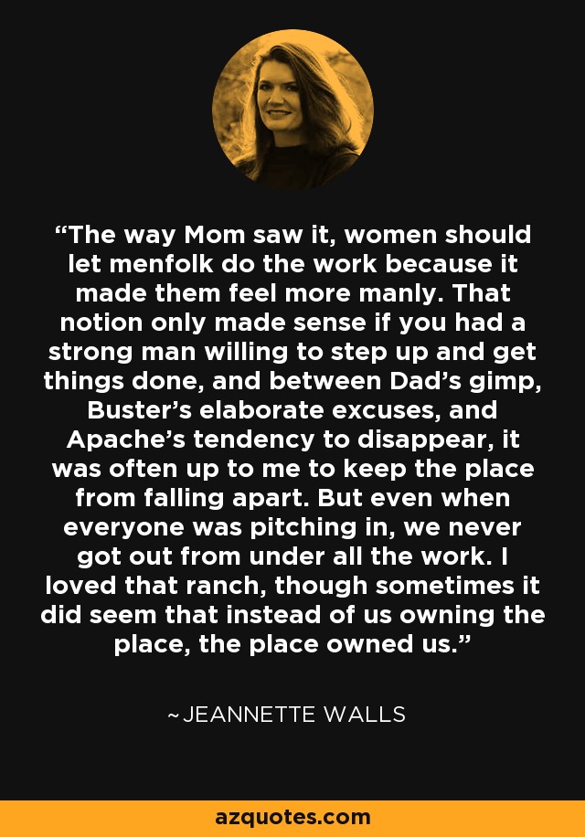 The way Mom saw it, women should let menfolk do the work because it made them feel more manly. That notion only made sense if you had a strong man willing to step up and get things done, and between Dad's gimp, Buster's elaborate excuses, and Apache's tendency to disappear, it was often up to me to keep the place from falling apart. But even when everyone was pitching in, we never got out from under all the work. I loved that ranch, though sometimes it did seem that instead of us owning the place, the place owned us. - Jeannette Walls