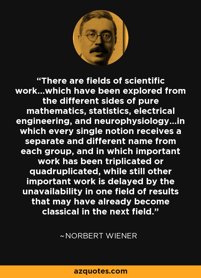 There are fields of scientific work...which have been explored from the different sides of pure mathematics, statistics, electrical engineering, and neurophysiology...in which every single notion receives a separate and different name from each group, and in which important work has been triplicated or quadruplicated, while still other important work is delayed by the unavailability in one field of results that may have already become classical in the next field. - Norbert Wiener