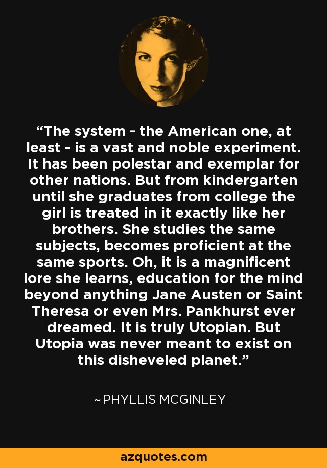 The system - the American one, at least - is a vast and noble experiment. It has been polestar and exemplar for other nations. But from kindergarten until she graduates from college the girl is treated in it exactly like her brothers. She studies the same subjects, becomes proficient at the same sports. Oh, it is a magnificent lore she learns, education for the mind beyond anything Jane Austen or Saint Theresa or even Mrs. Pankhurst ever dreamed. It is truly Utopian. But Utopia was never meant to exist on this disheveled planet. - Phyllis McGinley