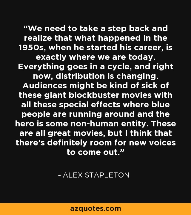 We need to take a step back and realize that what happened in the 1950s, when he started his career, is exactly where we are today. Everything goes in a cycle, and right now, distribution is changing. Audiences might be kind of sick of these giant blockbuster movies with all these special effects where blue people are running around and the hero is some non-human entity. These are all great movies, but I think that there's definitely room for new voices to come out. - Alex Stapleton