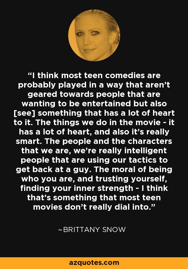 I think most teen comedies are probably played in a way that aren't geared towards people that are wanting to be entertained but also [see] something that has a lot of heart to it. The things we do in the movie - it has a lot of heart, and also it's really smart. The people and the characters that we are, we're really intelligent people that are using our tactics to get back at a guy. The moral of being who you are, and trusting yourself, finding your inner strength - I think that's something that most teen movies don't really dial into. - Brittany Snow