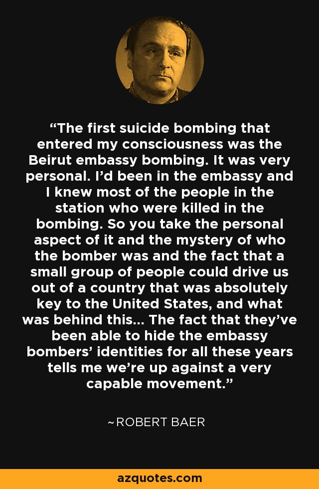 The first suicide bombing that entered my consciousness was the Beirut embassy bombing. It was very personal. I'd been in the embassy and I knew most of the people in the station who were killed in the bombing. So you take the personal aspect of it and the mystery of who the bomber was and the fact that a small group of people could drive us out of a country that was absolutely key to the United States, and what was behind this... The fact that they've been able to hide the embassy bombers' identities for all these years tells me we're up against a very capable movement. - Robert Baer