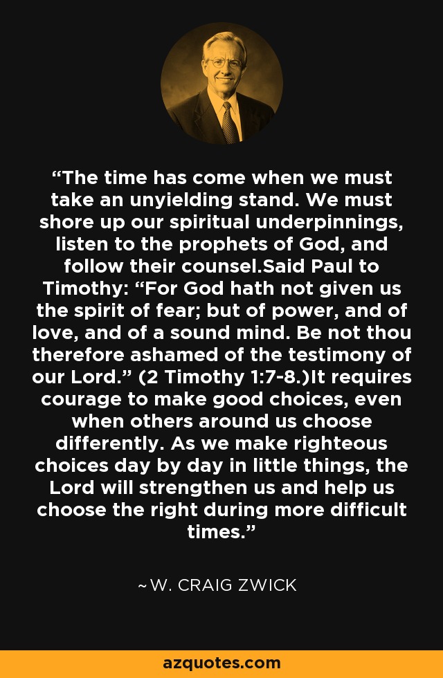 The time has come when we must take an unyielding stand. We must shore up our spiritual underpinnings, listen to the prophets of God, and follow their counsel.Said Paul to Timothy: “For God hath not given us the spirit of fear; but of power, and of love, and of a sound mind. Be not thou therefore ashamed of the testimony of our Lord.” (2 Timothy 1:7-8.)It requires courage to make good choices, even when others around us choose differently. As we make righteous choices day by day in little things, the Lord will strengthen us and help us choose the right during more difficult times. - W. Craig Zwick