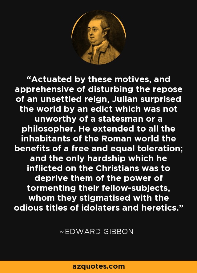 Actuated by these motives, and apprehensive of disturbing the repose of an unsettled reign, Julian surprised the world by an edict which was not unworthy of a statesman or a philosopher. He extended to all the inhabitants of the Roman world the benefits of a free and equal toleration; and the only hardship which he inflicted on the Christians was to deprive them of the power of tormenting their fellow-subjects, whom they stigmatised with the odious titles of idolaters and heretics. - Edward Gibbon