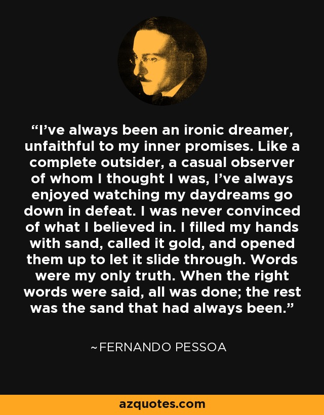 I've always been an ironic dreamer, unfaithful to my inner promises. Like a complete outsider, a casual observer of whom I thought I was, I've always enjoyed watching my daydreams go down in defeat. I was never convinced of what I believed in. I filled my hands with sand, called it gold, and opened them up to let it slide through. Words were my only truth. When the right words were said, all was done; the rest was the sand that had always been. - Fernando Pessoa