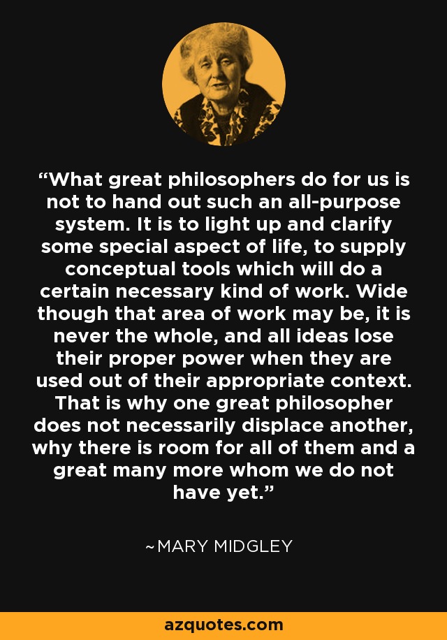 What great philosophers do for us is not to hand out such an all-purpose system. It is to light up and clarify some special aspect of life, to supply conceptual tools which will do a certain necessary kind of work. Wide though that area of work may be, it is never the whole, and all ideas lose their proper power when they are used out of their appropriate context. That is why one great philosopher does not necessarily displace another, why there is room for all of them and a great many more whom we do not have yet. - Mary Midgley
