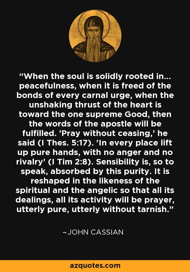 When the soul is solidly rooted in... peacefulness, when it is freed of the bonds of every carnal urge, when the unshaking thrust of the heart is toward the one supreme Good, then the words of the apostle will be fulfilled. 'Pray without ceasing,' he said (I Thes. 5:17). 'In every place lift up pure hands, with no anger and no rivalry' (I Tim 2:8). Sensibility is, so to speak, absorbed by this purity. It is reshaped in the likeness of the spiritual and the angelic so that all its dealings, all its activity will be prayer, utterly pure, utterly without tarnish. - John Cassian