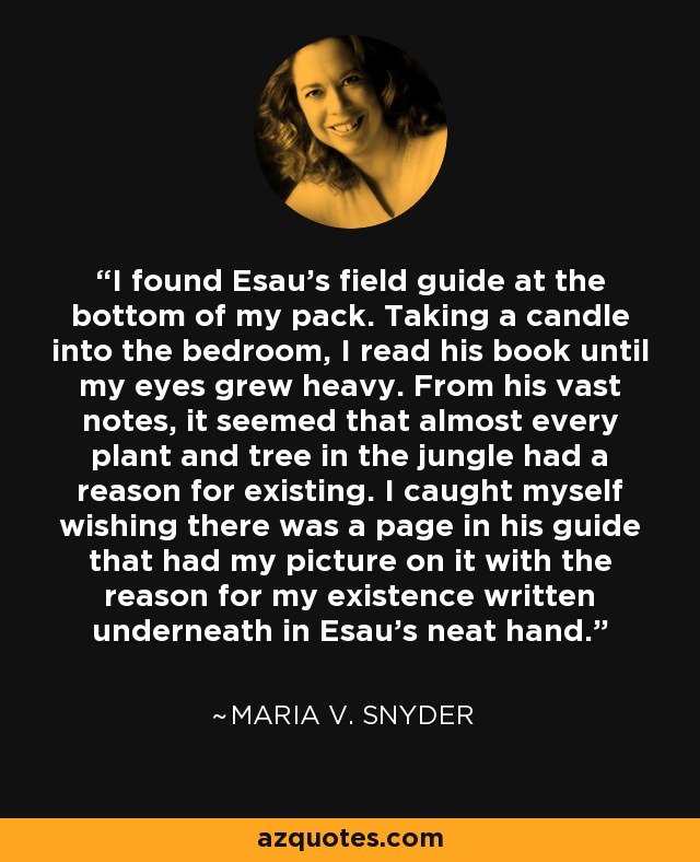 I found Esau’s field guide at the bottom of my pack. Taking a candle into the bedroom, I read his book until my eyes grew heavy. From his vast notes, it seemed that almost every plant and tree in the jungle had a reason for existing. I caught myself wishing there was a page in his guide that had my picture on it with the reason for my existence written underneath in Esau’s neat hand. - Maria V. Snyder