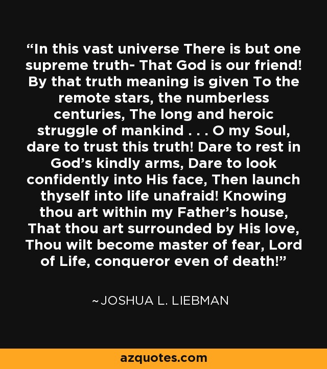 In this vast universe There is but one supreme truth- That God is our friend! By that truth meaning is given To the remote stars, the numberless centuries, The long and heroic struggle of mankind . . . O my Soul, dare to trust this truth! Dare to rest in God's kindly arms, Dare to look confidently into His face, Then launch thyself into life unafraid! Knowing thou art within my Father's house, That thou art surrounded by His love, Thou wilt become master of fear, Lord of Life, conqueror even of death! - Joshua L. Liebman