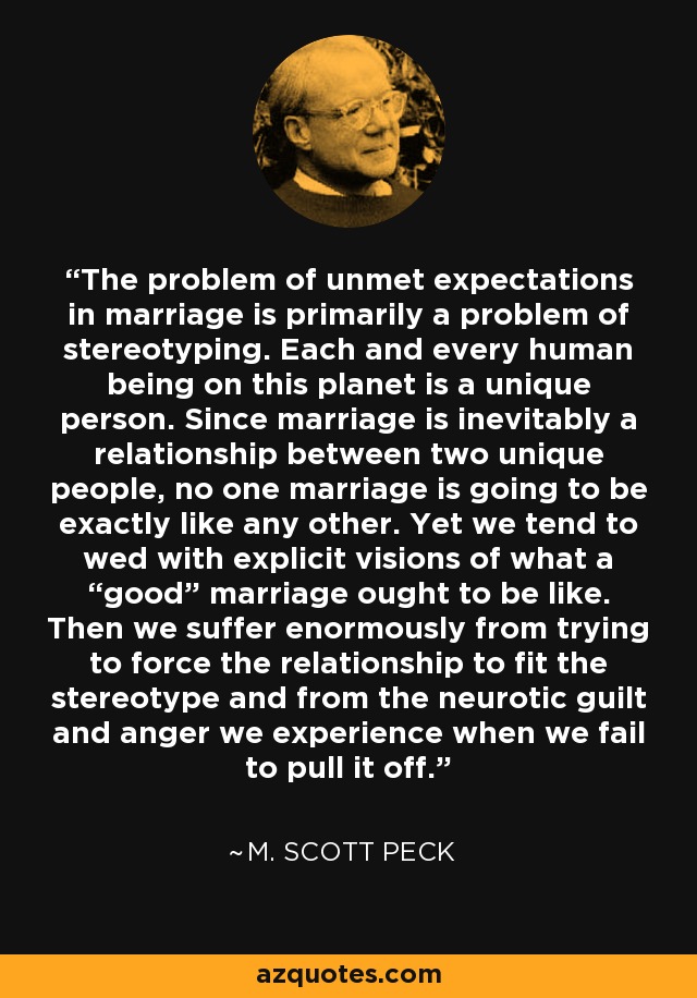 The problem of unmet expectations in marriage is primarily a problem of stereotyping. Each and every human being on this planet is a unique person. Since marriage is inevitably a relationship between two unique people, no one marriage is going to be exactly like any other. Yet we tend to wed with explicit visions of what a “good” marriage ought to be like. Then we suffer enormously from trying to force the relationship to fit the stereotype and from the neurotic guilt and anger we experience when we fail to pull it off. - M. Scott Peck