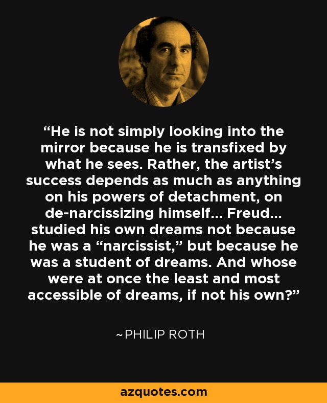 He is not simply looking into the mirror because he is transfixed by what he sees. Rather, the artist’s success depends as much as anything on his powers of detachment, on de-narcissizing himself… Freud… studied his own dreams not because he was a “narcissist,” but because he was a student of dreams. And whose were at once the least and most accessible of dreams, if not his own? - Philip Roth