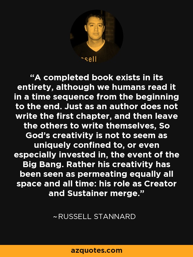 A completed book exists in its entirety, although we humans read it in a time sequence from the beginning to the end. Just as an author does not write the first chapter, and then leave the others to write themselves, So God's creativity is not to seem as uniquely confined to, or even especially invested in, the event of the Big Bang. Rather his creativity has been seen as permeating equally all space and all time: his role as Creator and Sustainer merge. - Russell Stannard