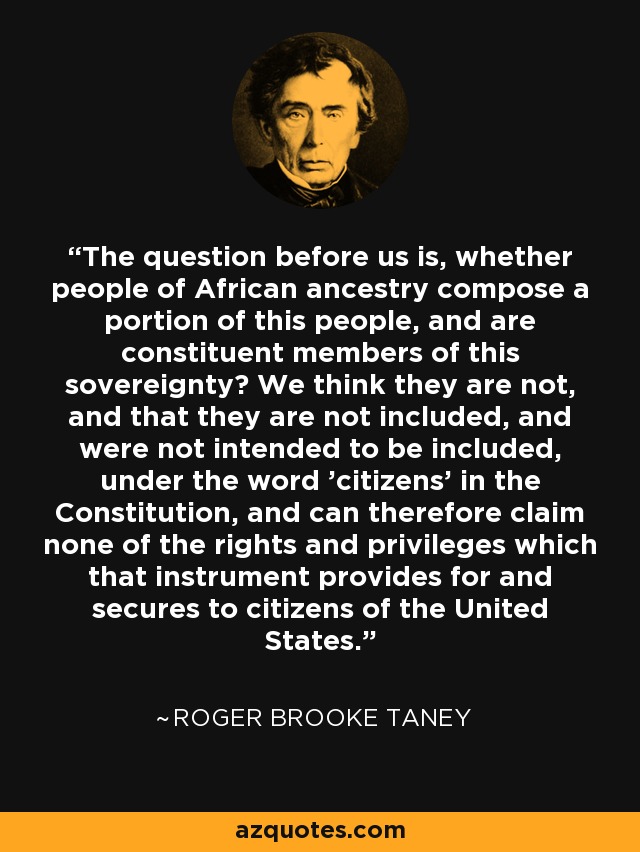The question before us is, whether people of African ancestry compose a portion of this people, and are constituent members of this sovereignty? We think they are not, and that they are not included, and were not intended to be included, under the word 'citizens' in the Constitution, and can therefore claim none of the rights and privileges which that instrument provides for and secures to citizens of the United States. - Roger Brooke Taney