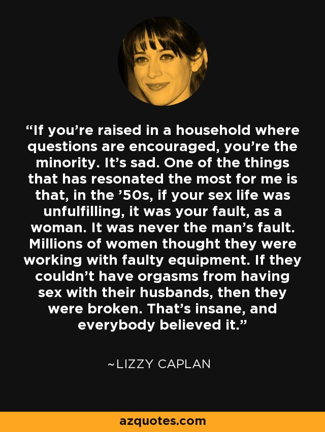 If you're raised in a household where questions are encouraged, you're the minority. It's sad. One of the things that has resonated the most for me is that, in the '50s, if your sex life was unfulfilling, it was your fault, as a woman. It was never the man's fault. Millions of women thought they were working with faulty equipment. If they couldn't have orgasms from having sex with their husbands, then they were broken. That's insane, and everybody believed it. - Lizzy Caplan