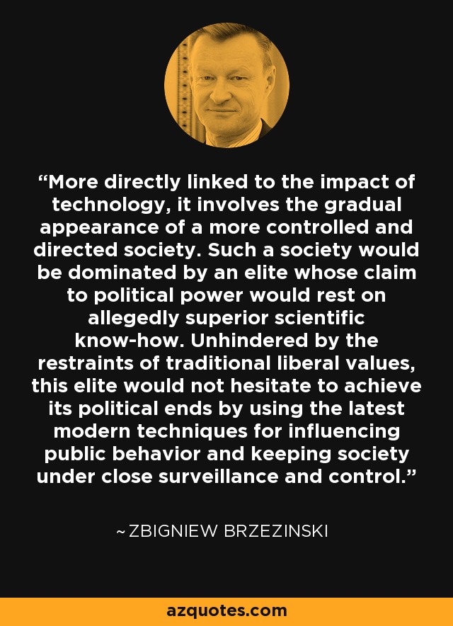 More directly linked to the impact of technology, it involves the gradual appearance of a more controlled and directed society. Such a society would be dominated by an elite whose claim to political power would rest on allegedly superior scientific know-how. Unhindered by the restraints of traditional liberal values, this elite would not hesitate to achieve its political ends by using the latest modern techniques for influencing public behavior and keeping society under close surveillance and control. - Zbigniew Brzezinski