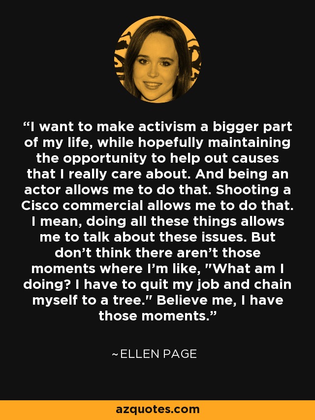 I want to make activism a bigger part of my life, while hopefully maintaining the opportunity to help out causes that I really care about. And being an actor allows me to do that. Shooting a Cisco commercial allows me to do that. I mean, doing all these things allows me to talk about these issues. But don't think there aren't those moments where I'm like, 