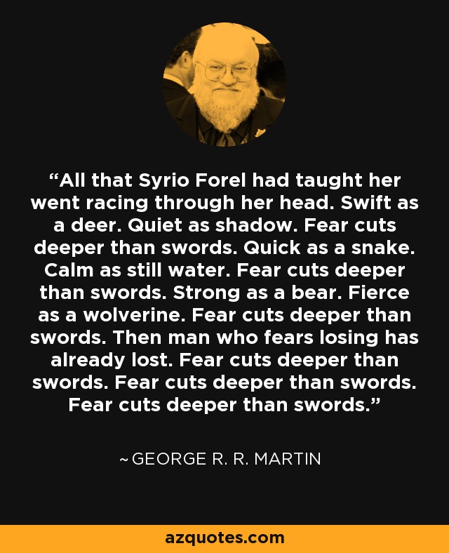 All that Syrio Forel had taught her went racing through her head. Swift as a deer. Quiet as shadow. Fear cuts deeper than swords. Quick as a snake. Calm as still water. Fear cuts deeper than swords. Strong as a bear. Fierce as a wolverine. Fear cuts deeper than swords. Then man who fears losing has already lost. Fear cuts deeper than swords. Fear cuts deeper than swords. Fear cuts deeper than swords. - George R. R. Martin