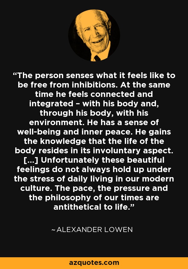 The person senses what it feels like to be free from inhibitions. At the same time he feels connected and integrated – with his body and, through his body, with his environment. He has a sense of well-being and inner peace. He gains the knowledge that the life of the body resides in its involuntary aspect. […] Unfortunately these beautiful feelings do not always hold up under the stress of daily living in our modern culture. The pace, the pressure and the philosophy of our times are antithetical to life. - Alexander Lowen