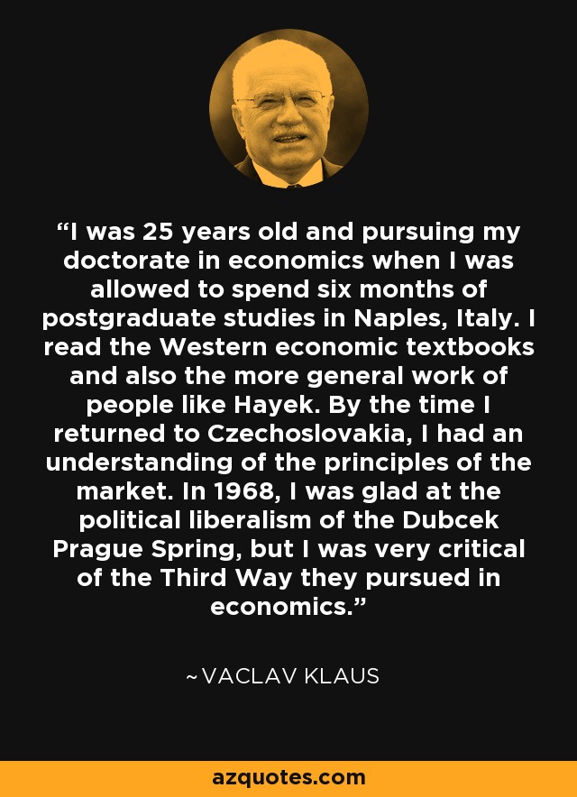 I was 25 years old and pursuing my doctorate in economics when I was allowed to spend six months of postgraduate studies in Naples, Italy. I read the Western economic textbooks and also the more general work of people like Hayek. By the time I returned to Czechoslovakia, I had an understanding of the principles of the market. In 1968, I was glad at the political liberalism of the Dubcek Prague Spring, but I was very critical of the Third Way they pursued in economics. - Vaclav Klaus