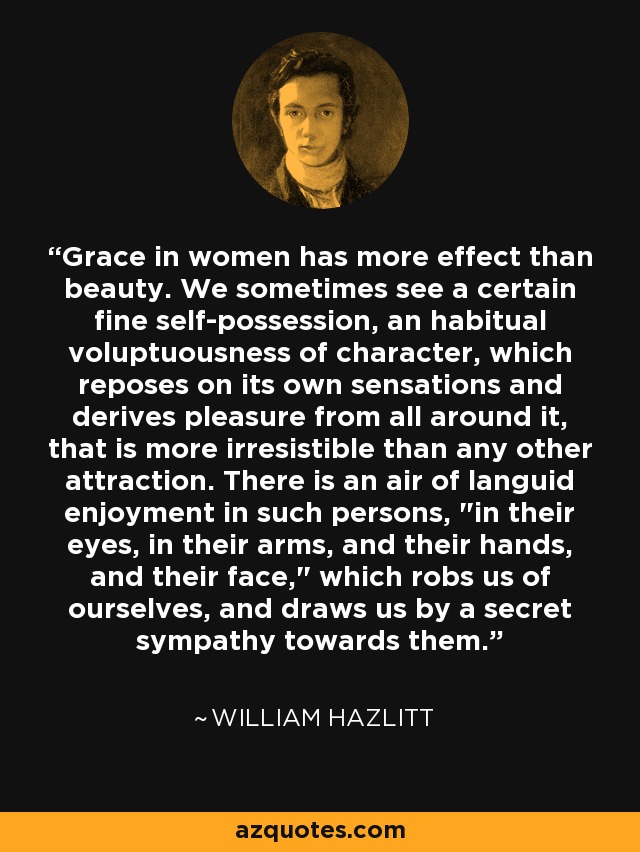 Grace in women has more effect than beauty. We sometimes see a certain fine self-possession, an habitual voluptuousness of character, which reposes on its own sensations and derives pleasure from all around it, that is more irresistible than any other attraction. There is an air of languid enjoyment in such persons, 